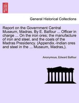 portada report on the government central museum, madras. by e. balfour ... officer in charge ... on the iron ores; the manufacture of iron and steel, and the
