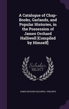 portada A Catalogue of Chap-Books, Garlands, and Popular Histories, in the Possession of James Orchard Halliwell [Compiled by Himself] (in English)