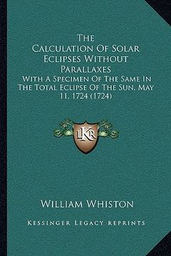 portada the calculation of solar eclipses without parallaxes: with a specimen of the same in the total eclipse of the sun, may 11, 1724 (1724) (en Inglés)