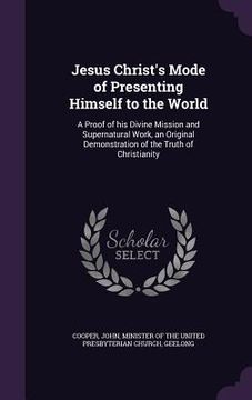 portada Jesus Christ's Mode of Presenting Himself to the World: A Proof of his Divine Mission and Supernatural Work, an Original Demonstration of the Truth of (in English)