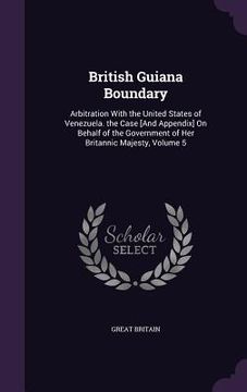 portada British Guiana Boundary: Arbitration With the United States of Venezuela. the Case [And Appendix] On Behalf of the Government of Her Britannic