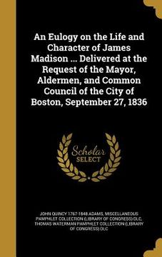portada An Eulogy on the Life and Character of James Madison ... Delivered at the Request of the Mayor, Aldermen, and Common Council of the City of Boston, Se (en Inglés)