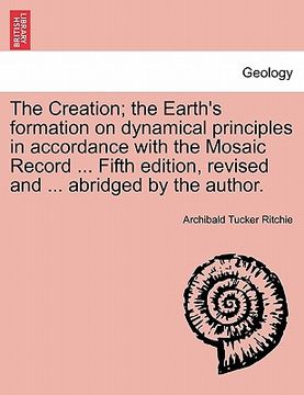 portada the creation; the earth's formation on dynamical principles in accordance with the mosaic record ... fifth edition, revised and ... abridged by the au (en Inglés)