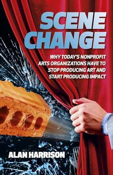 portada Scene Change: Why Today’S Nonprofit Arts Organizations Have to Stop Producing art and Start Producing Impact (en Inglés)