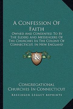 portada a confession of faith: owned and consented to by the elders and messengers of the churches in the colony of connecticut, in new england (1838 (en Inglés)