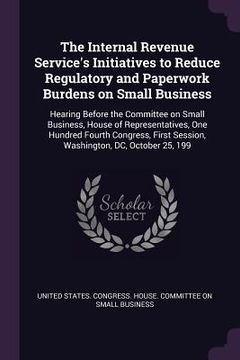 portada The Internal Revenue Service's Initiatives to Reduce Regulatory and Paperwork Burdens on Small Business: Hearing Before the Committee on Small Busines (en Inglés)