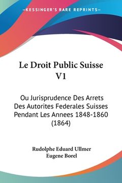 portada Le Droit Public Suisse V1: Ou Jurisprudence Des Arrets Des Autorites Federales Suisses Pendant Les Annees 1848-1860 (1864) (en Francés)