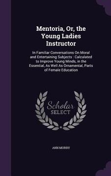 portada Mentoria, Or, the Young Ladies Instructor: In Familiar Conversations On Moral and Entertaining Subjects: Calculated to Improve Young Minds, in the Ess (en Inglés)