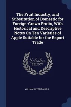 portada The Fruit Industry, and Substitution of Domestic for Foreign-Grown Fruits, With Historical and Descriptive Notes On Ten Varieties of Apple Suitable fo (en Inglés)