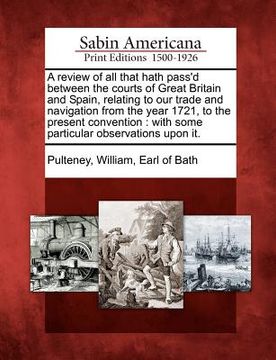 portada a review of all that hath pass'd between the courts of great britain and spain, relating to our trade and navigation from the year 1721, to the pres (en Inglés)