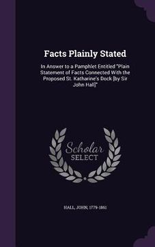 portada Facts Plainly Stated: In Answer to a Pamphlet Entitled "Plain Statement of Facts Connected With the Proposed St. Katharine's Dock [by Sir Jo (en Inglés)