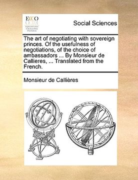 portada the art of negotiating with sovereign princes. of the usefulness of negotiations, of the choice of ambassadors ... by monsieur de callieres, ... trans
