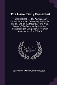 portada The Issue Fairly Presented: The Senate Bill for The Admission of Kansas as A State: Democracy, law, Order, and The Will of The Majority of The Who (en Inglés)