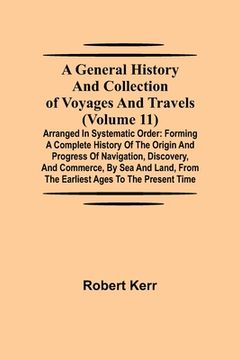 portada A General History and Collection of Voyages and Travels (Volume 11); Arranged in Systematic Order: Forming a Complete History of the Origin and Progre