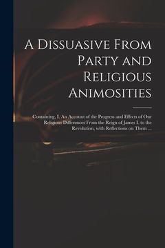 portada A Dissuasive From Party and Religious Animosities: Containing, I. An Account of the Progress and Effects of Our Religious Differences From the Reign o (en Inglés)