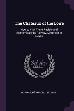 portada The Chateaux of the Loire: How to Visit Them Rapidly and Economically by Railway, Motor car or Bicycle (en Inglés)