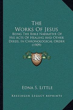 portada the works of jesus: being the bible narrative of his acts of healing and other deeds, in chronological order (1909) (en Inglés)