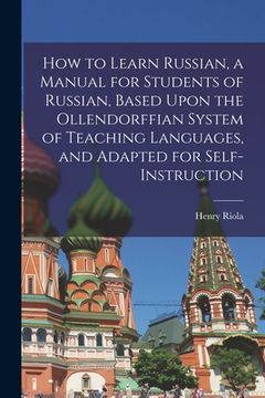 portada How to Learn Russian, a Manual for Students of Russian, Based Upon the Ollendorffian System of Teaching Languages, and Adapted for Self-instruction (en Inglés)