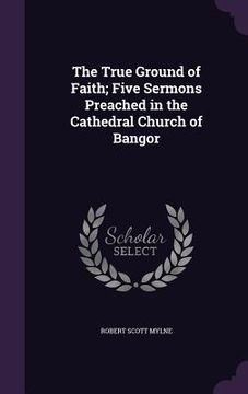 portada The True Ground of Faith; Five Sermons Preached in the Cathedral Church of Bangor