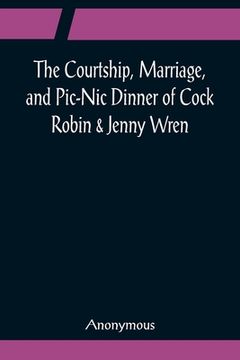 portada The Courtship, Marriage, and Pic-Nic Dinner of Cock Robin & Jenny Wren; With the Death and Burial of Poor Cock Robin (en Inglés)