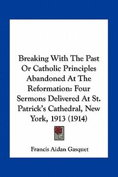 portada breaking with the past or catholic principles abandoned at the reformation: four sermons delivered at st. patrick's cathedral, new york, 1913 (1914) (in English)