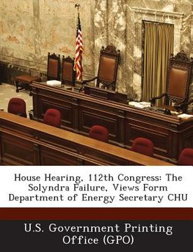 portada House Hearing, 112th Congress: The Solyndra Failure, Views Form Department of Energy Secretary CHU (en Inglés)