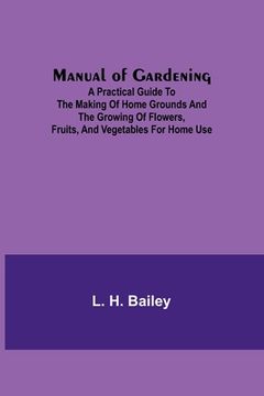 portada Manual of Gardening; A Practical Guide to the Making of Home Grounds and the Growing of Flowers, Fruits, and Vegetables for Home Use (en Inglés)