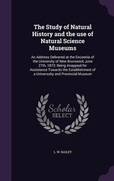 portada The Study of Natural History and the use of Natural Science Museums: An Address Delivered at the Encoenia of the University of New Brunswick June 27th (en Inglés)