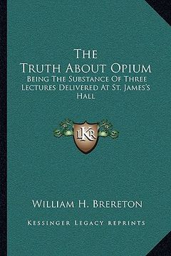 portada the truth about opium: being the substance of three lectures delivered at st. james's hall (en Inglés)