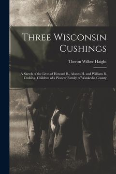 portada Three Wisconsin Cushings: A Sketch of the Lives of Howard B., Alonzo H. and William B. Cushing, Children of a Pioneer Family of Waukesha County (en Inglés)