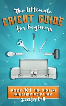 portada The Ultimate Cricut Guide for Beginners: 101 Tips, Tricks and Unique Project Ideas, a Step by Step Guide for Beginners, Includes Explore Air 2 and Des