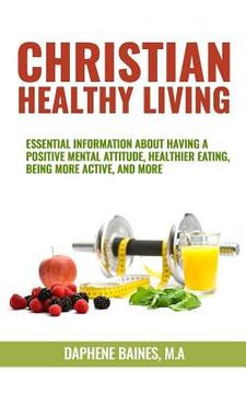 portada Christian Healthy Living: Essential Information About Having A Positive Mental Attitude, Healthier Eating Habits, Being More Active, And More (en Inglés)
