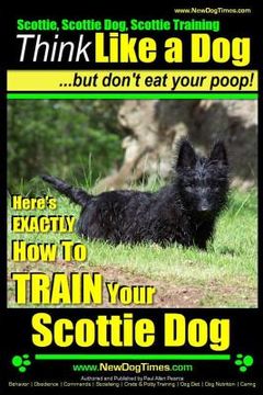 portada Scottie, Scottie Dog, Scottie Training Think Like a Dog...but don't eat your poop!: Here;s EXACTLY How To TRAIN Your Scottie Dog (en Inglés)