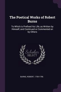 portada The Poetical Works of Robert Burns: To Which is Prefixed his Life, as Written by Himself, and Continued or Commented on by Others (en Inglés)