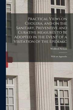 portada Practical Views on Cholera, and on the Sanitary, Preventive and Curative Measures to Be Adopted in the Event of a Visitation of the Epidemic [microfor (en Inglés)