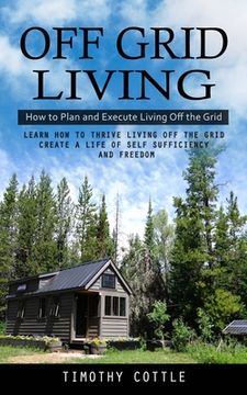 portada Off Grid Living: How to Plan and Execute Living Off the Grid (Learn How to Thrive Living Off the Grid Create a Life of Self Sufficiency (in English)