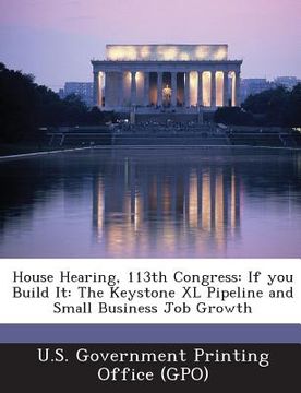 portada House Hearing, 113th Congress: If You Build It: The Keystone XL Pipeline and Small Business Job Growth (en Inglés)