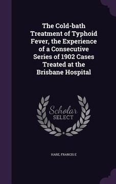 portada The Cold-bath Treatment of Typhoid Fever, the Experience of a Consecutive Series of 1902 Cases Treated at the Brisbane Hospital (en Inglés)