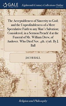 portada The Acceptableness of Sincerity to God; And the Unprofitableness of a Mere Speculative Faith to any Man's Salvation; Considered, in a Sermon Preach'd. Andover. Who Died Nov. 4Th. 1726. By j. Ball (en Inglés)