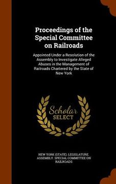 portada Proceedings of the Special Committee on Railroads: Appointed Under a Resolution of the Assembly to Investigate Alleged Abuses in the Management of Rai