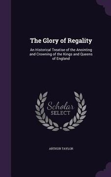 portada The Glory of Regality: An Historical Treatise of the Anointing and Crowning of the Kings and Queens of England (en Inglés)