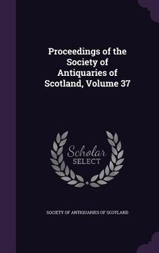 portada Proceedings of the Society of Antiquaries of Scotland, Volume 37 (en Inglés)