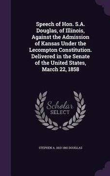 portada Speech of Hon. S.A. Douglas, of Illinois, Against the Admission of Kansas Under the Lecompton Constitution. Delivered in the Senate of the United Stat (in English)