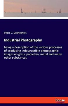 portada Industrial Photography: Being a Description of the Various Processes of Producing Indestructible Photographic Images on Glass, Porcelain, Metal and Many Other Substances (en Inglés)