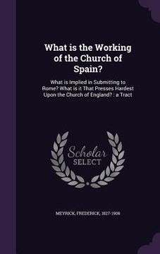 portada What is the Working of the Church of Spain?: What is Implied in Submitting to Rome? What is it That Presses Hardest Upon the Church of England?: a Tra (en Inglés)