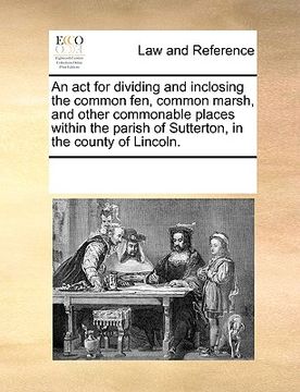 portada an act for dividing and inclosing the common fen, common marsh, and other commonable places within the parish of sutterton, in the county of lincoln. (en Inglés)