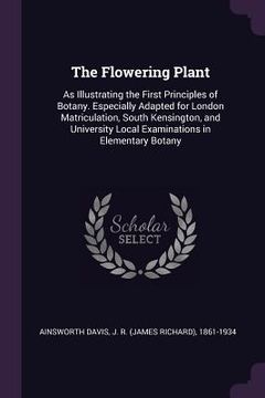 portada The Flowering Plant: As Illustrating the First Principles of Botany. Especially Adapted for London Matriculation, South Kensington, and Uni (en Inglés)