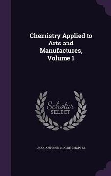 portada Chemistry Applied to Arts and Manufactures, Volume 1
