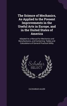 portada The Science of Mechanics, As Applied to the Present Improvements in the Useful Arts in Europe, and in the United States of America: Adapted As a Manua (en Inglés)
