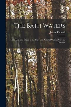 portada The Bath Waters: Their Uses and Effects in the Cure and Relief of Various Chronic Diseases. (en Inglés)